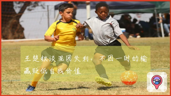 王楚钦谈混团失利，不因一时的输赢贬低自我价值