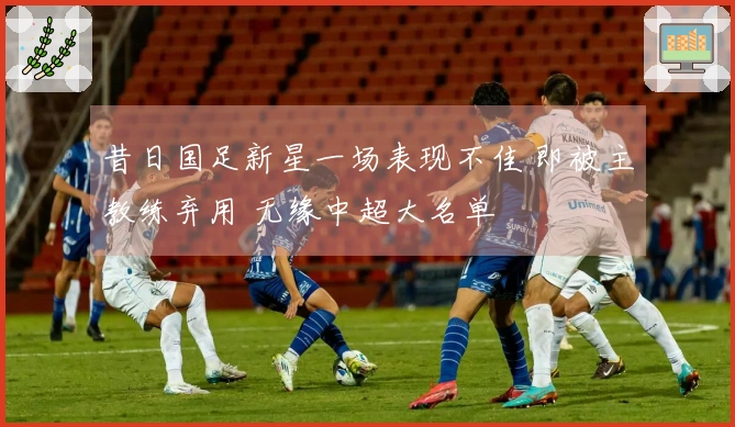 昔日国足新星一场表现不佳 即被主教练弃用 无缘中超大名单