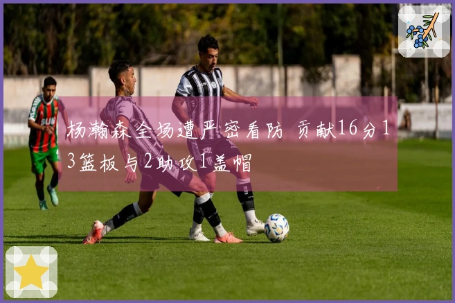 杨瀚森全场遭严密看防 贡献16分13篮板与2助攻1盖帽