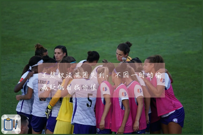 王楚钦谈混团失利，不因一时的输赢贬低自我价值