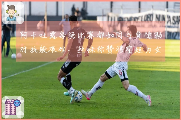 阿卡吐露每场比赛都如同与费德勒对抗般艰难，丝袜称赞穆霍娃为女版费天王