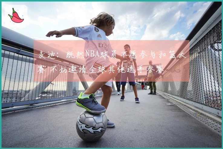 麦迪：既然NBA球员不愿参与扣篮大赛 不妨邀请全球其他选手参赛