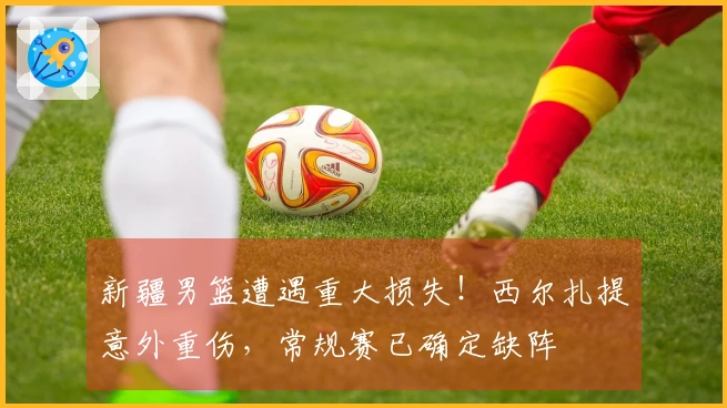 新疆男篮遭遇重大损失！西尔扎提意外重伤，常规赛已确定缺阵