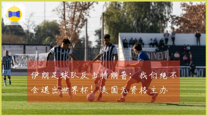 伊朗足球队反击特朗普：我们绝不会退出世界杯！美国无资格主办