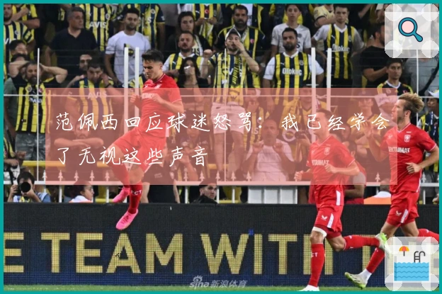 范佩西回应球迷怒骂：我已经学会了无视这些声音