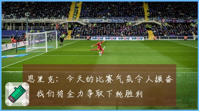 恩里克：今天的比赛气氛令人振奋，我们将全力争取下轮胜利