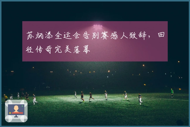 苏炳添全运会告别赛感人致辞，田径传奇完美落幕
