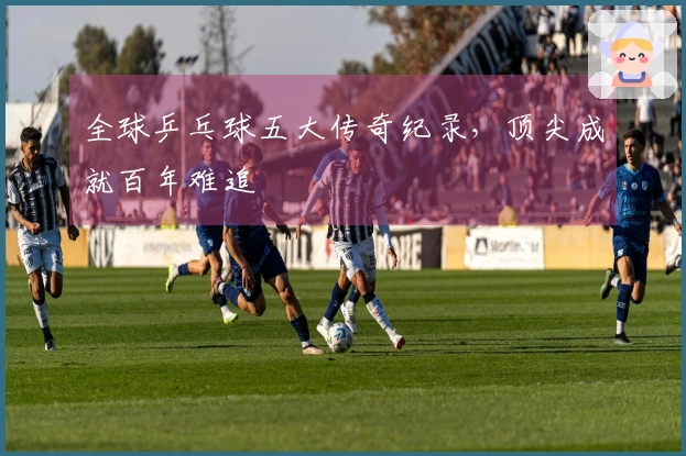 全球乒乓球五大传奇纪录，顶尖成就百年难追