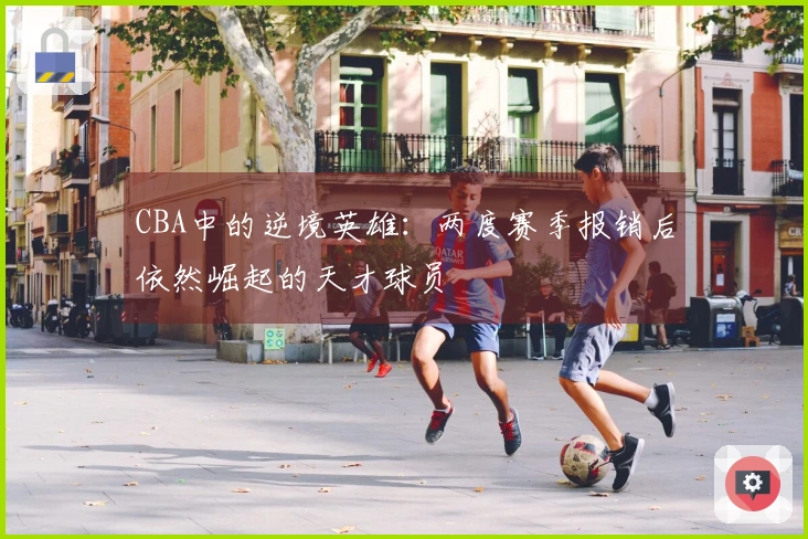 CBA中的逆境英雄：两度赛季报销后依然崛起的天才球员