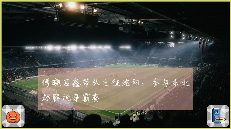 傅晓吕鑫带队出征沈阳，参与东北超解说争霸赛