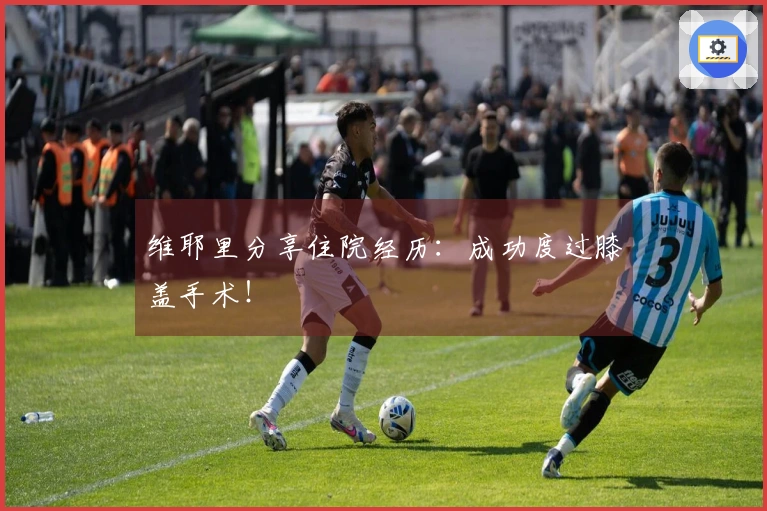 维耶里分享住院经历：成功度过膝盖手术！