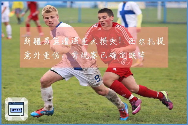 新疆男篮遭遇重大损失！西尔扎提意外重伤，常规赛已确定缺阵