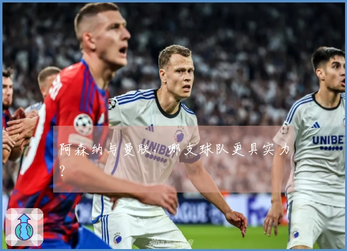 阿森纳与曼联，哪支球队更具实力？