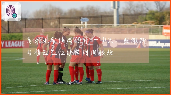 乌尔比希缺席预计8-10天，戴维斯与穆西亚拉缺阵时间较短