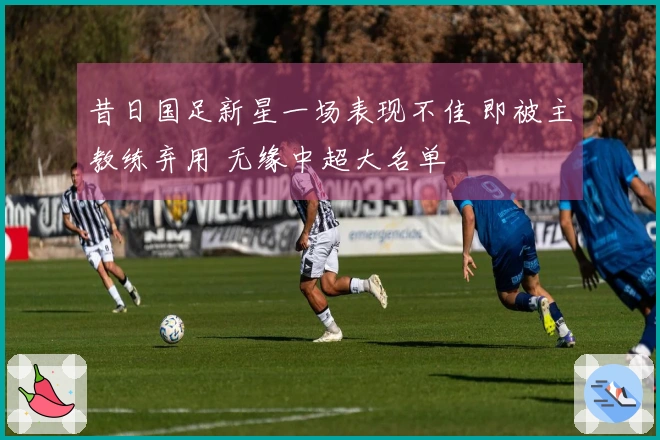 昔日国足新星一场表现不佳 即被主教练弃用 无缘中超大名单